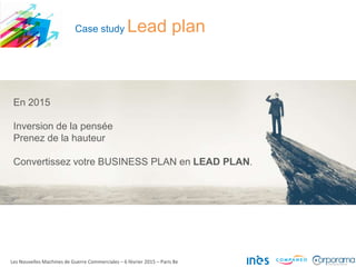 Case study Lead plan
En 2015
Inversion de la pensée
Prenez de la hauteur
Convertissez votre BUSINESS PLAN en LEAD PLAN.
Les Nouvelles Machines de Guerre Commerciales – 6 février 2015 – Paris 8e
 