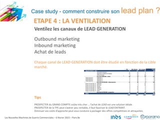 Ventilez les canaux de LEAD GENERATION
Outbound marketing
Inbound marketing
Achat de leads
Chaque canal de LEAD GENERATION doit être étudié en fonction de la cible
marché.
Tips
PROSPECTER du GRAND COMPTE coûte très cher … l’achat de LEAD est une solution idéale.
PROSPECTER de la TPE peut s’avérer peu rentable, il faut favoriser le LEAD ENTRANT.
Diminuer vos coûts d’approche peut vous conduire à packager des offres compétitives et attrayantes.
Les Nouvelles Machines de Guerre Commerciales – 6 février 2015 – Paris 8e
ETAPE 4 : LA VENTILATION
Case study - comment construire son lead plan ?
 