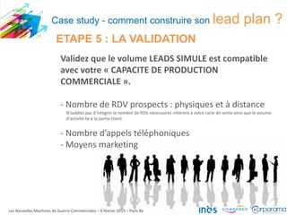 Validez que le volume LEADS SIMULE est compatible
avec votre « CAPACITE DE PRODUCTION
COMMERCIALE ».
- Nombre de RDV prospects : physiques et à distance
N’oubliez pas d’intégrer le nombre de RDV nécessaires inhérent à votre cycle de vente ainsi que le volume
d’activité lie à la partie client.
- Nombre d’appels téléphoniques
- Moyens marketing
Les Nouvelles Machines de Guerre Commerciales – 6 février 2015 – Paris 8e
ETAPE 5 : LA VALIDATION
Case study - comment construire son lead plan ?
 
