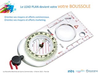 Les Nouvelles Machines de Guerre Commerciales – 6 février 2015 – Paris 8e
Le LEAD PLAN devient votre votre BOUSSOLE
Orientez vos moyens et efforts commerciaux.
Orientez vos moyens et efforts marketing.
 