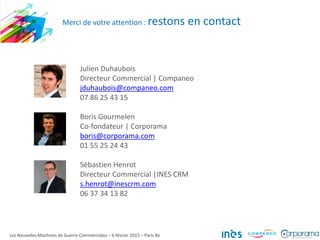 Les Nouvelles Machines de Guerre Commerciales – 6 février 2015 – Paris 8e
Merci de votre attention : restons en contact
Julien Duhaubois
Directeur Commercial | Companeo
jduhaubois@companeo.com
07 86 25 43 15
Boris Gourmelen
Co-fondateur | Corporama
boris@corporama.com
01 55 25 24 43
Sébastien Henrot
Directeur Commercial |INES CRM
s.henrot@inescrm.com
06 37 34 13 82
 