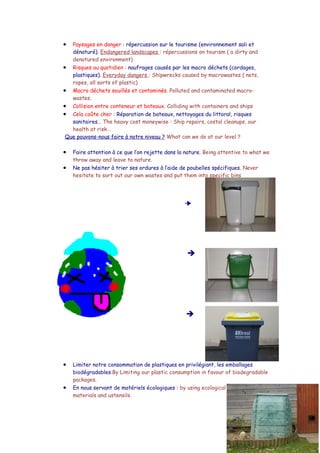 •  Paysages en danger : répercussion sur le tourisme (environnement sali et
   dénaturé). Endangered landscapes : répercussions on tourism ( a dirty and
   denatured environment)
• Risques au quotidien : naufrages causés par les macro déchets (cordages,
   plastiques). Everyday dangers : Shipwrecks caused by macrowastes ( nets,
   ropes, all sorts of plastic)
• Macro déchets souillés et contaminés. Polluted and contaminated macro-
   wastes.
• Collision entre conteneur et bateaux. Colliding with containers and ships
• Cela coûte cher : Réparation de bateaux, nettoyages du littoral, risques
   sanitaires… The heavy cost moneywise : Ship repairs, costal cleanups, our
   health at risk…
 Que pouvons-nous faire à notre niveau ? What can we do at our level ?

•   Faire attention à ce que l’on rejette dans la nature. Being attentive to what we
    throw away and leave to nature.
•   Ne pas hésiter à trier ses ordures à l’aide de poubelles spécifiques. Never
    hesitate to sort out our own wastes and put them into specific bins




                                                  




                                                  




                                                  




•   Limiter notre consommation de plastiques en privilégiant, les emballages
    biodégradables.By Limiting our plastic consumption in favour of biodegradable
    packages.
•   En nous servant de matériels écologiques : by using ecological
    materials and ustensils.
 