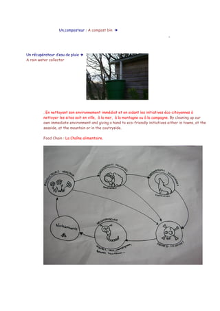Un composteur : A compost bin  




Un récupérateur d’eau de pluie  
A rain water collector




         . En nettoyant son environnement immédiat et en aidant les initiatives éco-citoyennes à
         nettoyer les sites soit en ville, à la mer, à la montagne ou à la campagne. By cleaning up our
         own immediate environment and giving a hand to eco-friendly initiatives either in towns, at the
         seaside, at the mountain or in the coutryside.

         Food Chain : La Chaîne alimentaire.
 