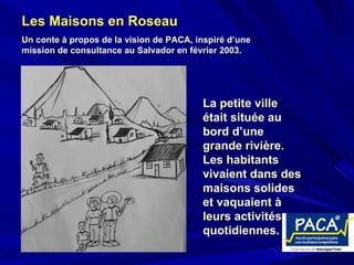 Les Maisons en Roseau   Un conte à propos de la vision de PACA, inspiré d’une mission de consultance au Salvador en février 2003.   La petite ville était située au bord d’une grande rivière.  Les habitants vivaient dans des maisons solides et vaquaient à leurs activités quotidiennes.   