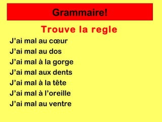 Grammaire!
         Trouve la regle
J’ai mal au cœur
J’ai mal au dos
J’ai mal à la gorge
J’ai mal aux dents
J’ai mal à la tête
J’ai mal à l’oreille
J’ai mal au ventre
 