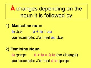 À changes depending on the
        noun it is followed by
1) Masculine noun
   le dos     à + le = au
   par exemple: J’ai mal au dos

2) Feminine Noun
    la gorge   à + la = à la (no change)
    par exemple: J’ai mal à la gorge
 