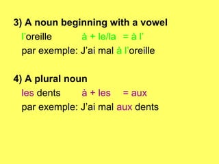 3) A noun beginning with a vowel
  l’oreille    à + le/la = à l’
  par exemple: J’ai mal à l’oreille

4) A plural noun
  les dents    à + les = aux
  par exemple: J’ai mal aux dents
 