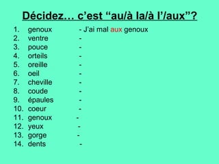 Décidez… c’est “au/à la/à l’/aux”?
1.    genoux      - J’ai mal aux genoux
2.    ventre      -
3.    pouce       -
4.    orteils     -
5.    oreille     -
6.    oeil        -
7.    cheville    -
8.    coude       -
9.    épaules     -
10.   coeur       -
11.   genoux     -
12.   yeux        -
13.   gorge      -
14.   dents        -
 