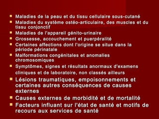  Maladies de la peau et du tissu cellulaire sous-cutanéMaladies de la peau et du tissu cellulaire sous-cutané
 Maladies du système ostéo-articulaire, des muscles et duMaladies du système ostéo-articulaire, des muscles et du
tissu conjonctiftissu conjonctif
 Maladies de l'appareil génito-urinaireMaladies de l'appareil génito-urinaire
 Grossesse, accouchement et puerpéralitéGrossesse, accouchement et puerpéralité
 Certaines affections dont l'origine se situe dans laCertaines affections dont l'origine se situe dans la
période périnatalepériode périnatale
 Malformations congénitales et anomaliesMalformations congénitales et anomalies
chromosomiqueschromosomiques
 Symptômes, signes et résultats anormaux d'examensSymptômes, signes et résultats anormaux d'examens
cliniques et de laboratoire, non classés ailleurscliniques et de laboratoire, non classés ailleurs
 Lésions traumatiques, empoisonnements etLésions traumatiques, empoisonnements et
certaines autres conséquences de causescertaines autres conséquences de causes
externesexternes
 Causes externes de morbidité et de mortalitéCauses externes de morbidité et de mortalité
 Facteurs influant sur l'état de santé et motifs deFacteurs influant sur l'état de santé et motifs de
recours aux services de santérecours aux services de santé
 