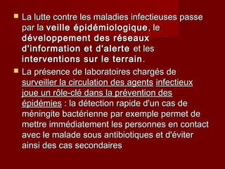  La lutte contre les maladies infectieuses passeLa lutte contre les maladies infectieuses passe
par lapar la veille épidémiologiqueveille épidémiologique , le, le
développement des réseauxdéveloppement des réseaux
d'information et d'alerted'information et d'alerte et leset les
interventions sur le terraininterventions sur le terrain ..
 La présence de laboratoires chargés deLa présence de laboratoires chargés de
surveiller la circulation des agentssurveiller la circulation des agents infectieuxinfectieux
joue un rôle-clé dans la prévention desjoue un rôle-clé dans la prévention des
épidémiesépidémies : la détection rapide d'un cas de: la détection rapide d'un cas de
méningite bactérienne par exemple permet deméningite bactérienne par exemple permet de
mettre immédiatement les personnes en contactmettre immédiatement les personnes en contact
avec le malade sous antibiotiques et d'éviteravec le malade sous antibiotiques et d'éviter
ainsi des cas secondairesainsi des cas secondaires
 
