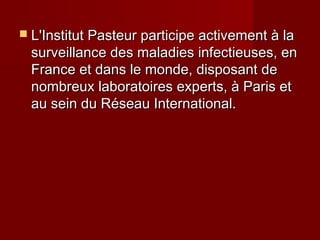  L'Institut Pasteur participe activement à laL'Institut Pasteur participe activement à la
surveillance des maladies infectieuses, ensurveillance des maladies infectieuses, en
France et dans le monde, disposant deFrance et dans le monde, disposant de
nombreux laboratoires experts, à Paris etnombreux laboratoires experts, à Paris et
au sein du Réseau International.au sein du Réseau International.
 