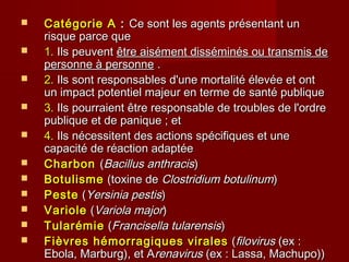  Catégorie ACatégorie A :: Ce sont les agents présentant unCe sont les agents présentant un
risque parce querisque parce que
 1.1. Ils peuventIls peuvent être aisément disséminés ou transmis deêtre aisément disséminés ou transmis de
personne à personnepersonne à personne ..
 2.2. Ils sont responsables d'une mortalité élevée et ontIls sont responsables d'une mortalité élevée et ont
un impact potentiel majeur en terme de santé publiqueun impact potentiel majeur en terme de santé publique
 3.3. Ils pourraient être responsable de troubles de l'ordreIls pourraient être responsable de troubles de l'ordre
publique et de panique ; etpublique et de panique ; et
 4.4. Ils nécessitent des actions spécifiques et uneIls nécessitent des actions spécifiques et une
capacité de réaction adaptéecapacité de réaction adaptée
 CharbonCharbon ((Bacillus anthracisBacillus anthracis))
 BotulismeBotulisme (toxine de(toxine de Clostridium botulinumClostridium botulinum))
 PestePeste ((Yersinia pestisYersinia pestis))
 VarioleVariole ((Variola majorVariola major))
 TularémieTularémie ((Francisella tularensisFrancisella tularensis))
 Fièvres hémorragiques viralesFièvres hémorragiques virales ((filovirusfilovirus (ex :(ex :
Ebola, Marburg), et AEbola, Marburg), et Arenavirusrenavirus (ex : Lassa, Machupo))(ex : Lassa, Machupo))
 