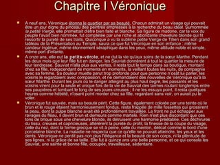 Chapitre I VéroniqueChapitre I Véronique
 A neuf ans, VéroniqueA neuf ans, Véronique étonna le quartier par sa beautéétonna le quartier par sa beauté, Chacun admirait un visage qui pouvait, Chacun admirait un visage qui pouvait
être un jour digne du pinceau des peintres empressés à la recherche du beau idéal. Surnomméeêtre un jour digne du pinceau des peintres empressés à la recherche du beau idéal. Surnommée
lala petite Viergepetite Vierge, elle promettait d'être bien faite et blanche. Sa figure de madone, car la voix du, elle promettait d'être bien faite et blanche. Sa figure de madone, car la voix du
peuple l'avait bien nommée, fut complétée par une riche et abondante chevelure blonde qui fitpeuple l'avait bien nommée, fut complétée par une riche et abondante chevelure blonde qui fit
ressortir la pureté de ses traits. Quiconque a vu la sublime petite Vierge de Titien dans son grandressortir la pureté de ses traits. Quiconque a vu la sublime petite Vierge de Titien dans son grand
tableau de la Présentation au Temple, saura ce que fut Véronique en son enfance : mêmetableau de la Présentation au Temple, saura ce que fut Véronique en son enfance : même
candeur ingénue, même étonnement séraphique dans les yeux, même altitude noble et simple,candeur ingénue, même étonnement séraphique dans les yeux, même altitude noble et simple,
même port d'infante.même port d'infante.
 A onze ans, elle eutA onze ans, elle eut la petite-vérolela petite-vérole , et ne dut la vie qu'aux soins de la sœur Marthe. Pendant, et ne dut la vie qu'aux soins de la sœur Marthe. Pendant
les deux mois que leur fille fut en danger, les Sauviat donnèrent à tout le quartier la mesure deles deux mois que leur fille fut en danger, les Sauviat donnèrent à tout le quartier la mesure de
leur tendresse. Sauviat n'alla plus aux ventes, il resta tout le temps dans sa boutique, montantleur tendresse. Sauviat n'alla plus aux ventes, il resta tout le temps dans sa boutique, montant
chez sa fille, redescendant de moments en moments, la veillant toutes les nuits, de compagniechez sa fille, redescendant de moments en moments, la veillant toutes les nuits, de compagnie
avec sa femme. Sa douleur muette parut trop profonde pour que personne n’osât lui parler, lesavec sa femme. Sa douleur muette parut trop profonde pour que personne n’osât lui parler, les
voisins le regardaient avec compassion, et ne demandaient des nouvelles de Véronique qu'à lavoisins le regardaient avec compassion, et ne demandaient des nouvelles de Véronique qu'à la
sœur Marthe. Durant les jours où le danger atteignit au plus haut degré, les passants et lessœur Marthe. Durant les jours où le danger atteignit au plus haut degré, les passants et les
voisins virent pour la seule et unique fois de la vie de Sauviat des larmes roulant longtemps entrevoisins virent pour la seule et unique fois de la vie de Sauviat des larmes roulant longtemps entre
ses paupières et tombant le long de ses joues creuses ; il ne les essuya point, il resta quelquesses paupières et tombant le long de ses joues creuses ; il ne les essuya point, il resta quelques
heures comme hébété, n'osant point monter chez sa fille, regardant sans voir, on aurait pu leheures comme hébété, n'osant point monter chez sa fille, regardant sans voir, on aurait pu le
voler.voler.
 Véronique fut sauvée, mais sa beauté périt. Cette figure, également colorée par une teinte où leVéronique fut sauvée, mais sa beauté périt. Cette figure, également colorée par une teinte où le
brun et le rouge étaient harmonieusement fondus, resta frappée de mille fossettes qui grossirentbrun et le rouge étaient harmonieusement fondus, resta frappée de mille fossettes qui grossirent
la peau, dont la pulpe blanche avait été profondément travaillée. Le front ne put échapper auxla peau, dont la pulpe blanche avait été profondément travaillée. Le front ne put échapper aux
ravages du fléau, il devint brun et demeura comme martelé. Rien n'est plus discordant que cesravages du fléau, il devint brun et demeura comme martelé. Rien n'est plus discordant que ces
tons de brique sous une chevelure blonde, ils détruisent une harmonie préétablie. Ces déchirurestons de brique sous une chevelure blonde, ils détruisent une harmonie préétablie. Ces déchirures
du tissu, creuses et capricieuses, altérèrent la pureté du profil, la finesse de la coupe du visage,du tissu, creuses et capricieuses, altérèrent la pureté du profil, la finesse de la coupe du visage,
celle du nez, dont la forme grecque se vit à peine, celle du menton, délicat comme le bord d'unecelle du nez, dont la forme grecque se vit à peine, celle du menton, délicat comme le bord d'une
porcelaine blanche. La maladie ne respecta que ce qu'elle ne pouvait atteindre, les yeux et lesporcelaine blanche. La maladie ne respecta que ce qu'elle ne pouvait atteindre, les yeux et les
dents. Véronique ne perdit pas non plus l'élégance et la beauté de son corps, ni la plénitude dedents. Véronique ne perdit pas non plus l'élégance et la beauté de son corps, ni la plénitude de
ses lignes, ni la grâce de sa taille. Elle fut à quinze ans une belle personne, et ce qui consola lesses lignes, ni la grâce de sa taille. Elle fut à quinze ans une belle personne, et ce qui consola les
Sauviat, une sainte et bonne fille, occupée, travailleuse, sédentaire.Sauviat, une sainte et bonne fille, occupée, travailleuse, sédentaire.
 