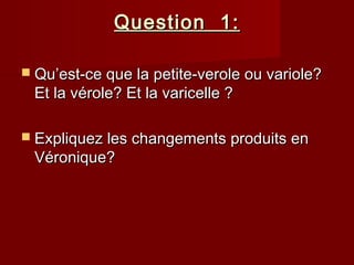 Question 1:Question 1:
 Qu’est-ce que la petite-verole ou variole?Qu’est-ce que la petite-verole ou variole?
Et la vérole? Et la varicelle ?Et la vérole? Et la varicelle ?
 Expliquez les changements produits enExpliquez les changements produits en
Véronique?Véronique?
 