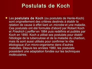 Postulats de KochPostulats de Koch
 LesLes postulats de Kochpostulats de Koch (ou postulats de Henle-Koch)(ou postulats de Henle-Koch)
sont originellement des critères destinés à établir lasont originellement des critères destinés à établir la
relation de cause à effet liant unrelation de cause à effet liant un microbemicrobe et une maladie.et une maladie.
Ces postulats ont été formulés d'abord par Robert KochCes postulats ont été formulés d'abord par Robert Koch
etet Friedrich LoefflerFriedrich Loeffler en 1884 puis redéfinis et publiés paren 1884 puis redéfinis et publiés par
Koch en 1890. Koch a utilisé ses postulats pour établirKoch en 1890. Koch a utilisé ses postulats pour établir
l'étiologie de la tuberculose et de la maladie du charbon,l'étiologie de la tuberculose et de la maladie du charbon,
mais ils sont aussi utilisés pour confirmer le rôlemais ils sont aussi utilisés pour confirmer le rôle
étiologique d'un micro-organisme dans d'autresétiologique d'un micro-organisme dans d'autres
maladies. Depuis les années 1980, les postulatsmaladies. Depuis les années 1980, les postulats
possèdent une adaptation fondée sur les techniquespossèdent une adaptation fondée sur les techniques
moléculaires.moléculaires.
 