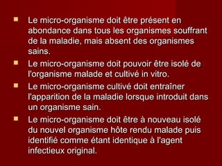  Le micro-organisme doit être présent enLe micro-organisme doit être présent en
abondance dans tous les organismes souffrantabondance dans tous les organismes souffrant
de la maladie, mais absent des organismesde la maladie, mais absent des organismes
sains.sains.
 Le micro-organisme doit pouvoir être isolé deLe micro-organisme doit pouvoir être isolé de
l'organisme malade et cultivé in vitro.l'organisme malade et cultivé in vitro.
 Le micro-organisme cultivé doit entraînerLe micro-organisme cultivé doit entraîner
l'apparition de la maladie lorsque introduit dansl'apparition de la maladie lorsque introduit dans
un organisme sain.un organisme sain.
 Le micro-organisme doit être à nouveau isoléLe micro-organisme doit être à nouveau isolé
du nouvel organisme hôte rendu malade puisdu nouvel organisme hôte rendu malade puis
identifié comme étant identique à l'agentidentifié comme étant identique à l'agent
infectieux original.infectieux original.
 