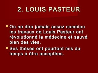 2. LOUIS PASTEUR2. LOUIS PASTEUR
 On ne dira jamais assez combienOn ne dira jamais assez combien
les travaux de Louis Pasteur ontles travaux de Louis Pasteur ont
révolutionné la médecine et sauvérévolutionné la médecine et sauvé
bien des vies.bien des vies.
 Ses thèses ont pourtant mis duSes thèses ont pourtant mis du
temps à être acceptées.temps à être acceptées.
 