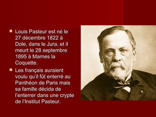  Louis Pasteur est né leLouis Pasteur est né le
27 décembre 1822 à27 décembre 1822 à
Dole, dans le Jura, et ilDole, dans le Jura, et il
meurt le 28 septembremeurt le 28 septembre
1895 à Marnes la1895 à Marnes la
Coquette.Coquette.
 Les français auraientLes français auraient
voulu qu’il fût enterré auvoulu qu’il fût enterré au
Panthéon de Paris maisPanthéon de Paris mais
sa famille décida desa famille décida de
l’enterrer dans une cryptel’enterrer dans une crypte
de l’Institut Pasteur.de l’Institut Pasteur.
 