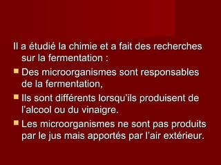 Il a étudié la chimie et a fait des recherchesIl a étudié la chimie et a fait des recherches
sur la fermentation :sur la fermentation :
 Des microorganismes sont responsablesDes microorganismes sont responsables
de la fermentation,de la fermentation,
 Ils sont différents lorsqu’ils produisent deIls sont différents lorsqu’ils produisent de
l’alcool ou du vinaigre.l’alcool ou du vinaigre.
 Les microorganismes ne sont pas produitsLes microorganismes ne sont pas produits
par le jus mais apportés par l’air extérieur.par le jus mais apportés par l’air extérieur.
 