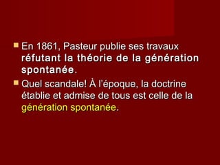  En 1861, Pasteur publie ses travauxEn 1861, Pasteur publie ses travaux
réfutant la théorie de la générationréfutant la théorie de la génération
spontanéespontanée..
 Quel scandale! À l’époque, la doctrineQuel scandale! À l’époque, la doctrine
établie et admise de tous est celle de laétablie et admise de tous est celle de la
génération spontanéegénération spontanée..
 