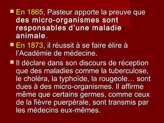  En 1865En 1865, Pasteur apporte la preuve que, Pasteur apporte la preuve que
des micro-organismes sontdes micro-organismes sont
responsablesresponsables d’une maladied’une maladie
animaleanimale..
 EnEn 18731873, il réussit à se faire élire à, il réussit à se faire élire à
l’Académie de médecine.l’Académie de médecine.
 Il déclare dans son discours de réceptionIl déclare dans son discours de réception
que des maladies comme la tuberculose,que des maladies comme la tuberculose,
le choléra, la typhoïde, la rougeole… sontle choléra, la typhoïde, la rougeole… sont
dues à des micro-organismes. Il affirmedues à des micro-organismes. Il affirme
même que certains germes, comme ceuxmême que certains germes, comme ceux
de la fièvre puerpérale, sont transmis parde la fièvre puerpérale, sont transmis par
les médecins eux-mêmes.les médecins eux-mêmes.
 