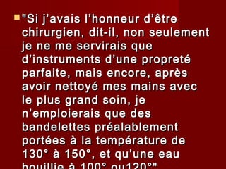  "Si j’avais l’honneur d’être"Si j’avais l’honneur d’être
chirurgien, dit-il, non seulementchirurgien, dit-il, non seulement
je ne me servirais queje ne me servirais que
d’instruments d’une propretéd’instruments d’une propreté
parfaite, mais encore, aprèsparfaite, mais encore, après
avoir nettoyé mes mains avecavoir nettoyé mes mains avec
le plus grand soin, jele plus grand soin, je
n’emploierais que desn’emploierais que des
bandelettes préalablementbandelettes préalablement
portées à la température deportées à la température de
130° à 150°, et qu’une eau130° à 150°, et qu’une eau
 