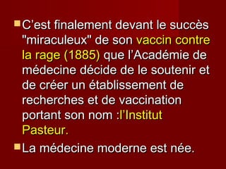  C’est finalement devant le succèsC’est finalement devant le succès
"miraculeux" de son"miraculeux" de son vaccin contrevaccin contre
la rage (1885)la rage (1885) que l’Académie deque l’Académie de
médecine décide de le soutenir etmédecine décide de le soutenir et
de créer un établissement dede créer un établissement de
recherches et de vaccinationrecherches et de vaccination
portant son nom :portant son nom :l’Institutl’Institut
Pasteur.Pasteur.
 La médecine moderne est née.La médecine moderne est née.
 