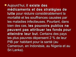  Aujourd’hui,Aujourd’hui, il existe desil existe des
médicaments et des stratégies demédicaments et des stratégies de
luttelutte pour réduire considérablement lapour réduire considérablement la
mortalité et les souffrances causées parmortalité et les souffrances causées par
les maladies infectieuses. Pourtant, dansles maladies infectieuses. Pourtant, dans
bien des cas,bien des cas, les pouvoirs publics neles pouvoirs publics ne
peuvent pas attribuer les fondspeuvent pas attribuer les fonds pourpour
atteindre leur butatteindre leur but. Certains des pays. Certains des pays
les plus pauvres dépensent 2 % de leurles plus pauvres dépensent 2 % de leur
PIB parPIB par habitant pour la santé (auhabitant pour la santé (au
Cameroun, en Indonésie, au Nigeria et auCameroun, en Indonésie, au Nigeria et au
Sri Lanka).Sri Lanka).
 