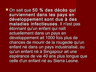  On sait queOn sait que 50 % des décès qui50 % des décès qui
surviennent dans les pays ensurviennent dans les pays en
développementdéveloppement sont dus à dessont dus à des
maladies infectieusesmaladies infectieuses . Il n'est pas. Il n'est pas
étonnant qu'un enfant qui naîtétonnant qu'un enfant qui naît
actuellement dans un pays enactuellement dans un pays en
développement ait 1000 fois plus dedéveloppement ait 1000 fois plus de
chances de mourir de la rougeole qu'unchances de mourir de la rougeole qu'un
enfant né dans un pays industrialisé, ouenfant né dans un pays industrialisé, ou
qu'un enfant né à Singapour ait unequ'un enfant né à Singapour ait une
espérance de vie 40 ans plus longue queespérance de vie 40 ans plus longue que
celle d'un enfant né au Sierra Leone.celle d'un enfant né au Sierra Leone.
 