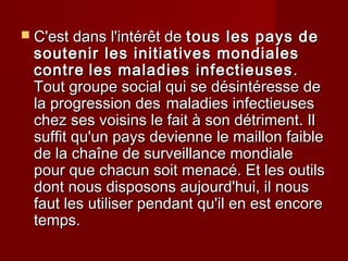  C'est dans l'intérêt deC'est dans l'intérêt de tous les pays detous les pays de
soutenir les initiatives mondialessoutenir les initiatives mondiales
contrecontre les maladies infectieusesles maladies infectieuses ..
Tout groupe social qui se désintéresse deTout groupe social qui se désintéresse de
la progression desla progression des maladies infectieusesmaladies infectieuses
chez ses voisins le fait à son détriment. Ilchez ses voisins le fait à son détriment. Il
suffit qu'un pays devienne le maillon faiblesuffit qu'un pays devienne le maillon faible
de la chaîne de surveillance mondialede la chaîne de surveillance mondiale
pour que chacun soit menacé. Et les outilspour que chacun soit menacé. Et les outils
dont nous disposons aujourd'hui, il nousdont nous disposons aujourd'hui, il nous
faut les utiliser pendant qu'il en est encorefaut les utiliser pendant qu'il en est encore
temps.temps.
 
