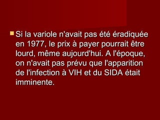  Si la variole n'avait pas été éradiquéeSi la variole n'avait pas été éradiquée
en 1977, le prix à payer pourrait êtreen 1977, le prix à payer pourrait être
lourd, même aujourd'hui. A l'époque,lourd, même aujourd'hui. A l'époque,
on n'avait pas prévu que l'apparitionon n'avait pas prévu que l'apparition
de l'infection à VIH et du SIDA étaitde l'infection à VIH et du SIDA était
imminente.imminente.
 