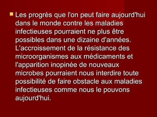  Les progrès que l'on peut faire aujourd'huiLes progrès que l'on peut faire aujourd'hui
dans le monde contre les maladiesdans le monde contre les maladies
infectieuses pourraient ne plus êtreinfectieuses pourraient ne plus être
possibles dans une dizaine d'années.possibles dans une dizaine d'années.
L'accroissement de la résistance desL'accroissement de la résistance des
microorganismes aux médicaments etmicroorganismes aux médicaments et
l'apparition inopinée de nouveauxl'apparition inopinée de nouveaux
microbes pourraient nous interdire toutemicrobes pourraient nous interdire toute
possibilité de faire obstacle aux maladiespossibilité de faire obstacle aux maladies
infectieuses comme nous le pouvonsinfectieuses comme nous le pouvons
aujourd'hui.aujourd'hui.
 