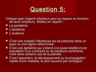 Question 5:Question 5:
Chaque type d’agent infectieux peut se classer en fonctionChaque type d’agent infectieux peut se classer en fonction
de leurs ampleurs.de leurs ampleurs. Mettez en rapport :Mettez en rapport :
 La pandémieLa pandémie
 L’épidémieL’épidémie
 L’endémieL’endémie
 C’est une maladie infectieuse qui se présente dans unC’est une maladie infectieuse qui se présente dans un
pays ou une région déterminée.pays ou une région déterminée.
 C’est une épidémie qui s’étend à la quasi-totalité d’uneC’est une épidémie qui s’étend à la quasi-totalité d’une
population d’un continent ou de plusieurs continents,population d’un continent ou de plusieurs continents,
voire dans certains cas de la planète.voire dans certains cas de la planète.
 C’est l’apparition, le développement ou la propagationC’est l’apparition, le développement ou la propagation
rapide d’une maladie, le plus souvent par contagion.rapide d’une maladie, le plus souvent par contagion.
 