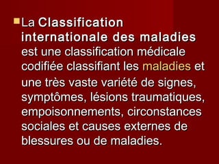  LaLa ClassificationClassification
internationale des maladiesinternationale des maladies
est une classification médicaleest une classification médicale
codifiée classifiant lescodifiée classifiant les maladiesmaladies etet
une très vaste variété de signes,une très vaste variété de signes,
symptômes, lésions traumatiques,symptômes, lésions traumatiques,
empoisonnements, circonstancesempoisonnements, circonstances
sociales et causes externes desociales et causes externes de
blessures ou de maladies.blessures ou de maladies.
 