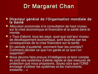 Dr Margaret ChanDr Margaret Chan
 Directeur général de l’Organisation mondiale deDirecteur général de l’Organisation mondiale de
la Santéla Santé
 Allocution prononcée à la consultation de haut niveauAllocution prononcée à la consultation de haut niveau
sur la crise économique et financière et la santé dans lesur la crise économique et financière et la santé dans le
monde.monde.
 « Tout d’abord, tous les pays, quel que soit leur niveau« Tout d’abord, tous les pays, quel que soit leur niveau
de développement économique, sont touchés par lesde développement économique, sont touchés par les
conséquences de la crise financière sur la santé.conséquences de la crise financière sur la santé.
 En période d’austérité, comment fixer les priorités?En période d’austérité, comment fixer les priorités?
Comment décider ce que l’on garde et ce que l’onComment décider ce que l’on garde et ce que l’on
supprime?supprime?
 Nous devons faire preuve d’intelligence et tenir compteNous devons faire preuve d’intelligence et tenir compte
du coût des systèmes d’alerte rapide et des mesures dedu coût des systèmes d’alerte rapide et des mesures de
protection que nous proposons. Soyez sûrs que l’OMSprotection que nous proposons. Soyez sûrs que l’OMS
envisage d’utiliser les systèmes et les instrumentsenvisage d’utiliser les systèmes et les instruments
existants... »existants... »
 