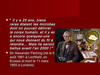  "" Il y a 25 ans, biensIl y a 25 ans, biens
rares étaient les microbesrares étaient les microbes
dont on pouvait délivrerdont on pouvait délivrer
le corpsle corps humain, et il y enhumain, et il y en
a encore quelques-unsa encore quelques-uns
qui nous donnent du fil àqui nous donnent du fil à
retordre… Mais ils serontretordre… Mais ils seront
battus avant l'an 2000 !battus avant l'an 2000 ! ""
 Sir Alexander Fleming (né le 6Sir Alexander Fleming (né le 6
août 1881 à Lochfield, enaoût 1881 à Lochfield, en
Écosse et mort le 11 marsÉcosse et mort le 11 mars
1955 à Londres)1955 à Londres)
 