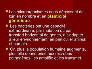  Les microorganismes nous dépassent deLes microorganismes nous dépassent de
loin en nombre et enloin en nombre et en plasticitéplasticité
génétiquegénétique..
 Les bactéries ont une capacitéLes bactéries ont une capacité
extraordinaire, par mutation ou parextraordinaire, par mutation ou par
transfert horizontal de gènes, à s'adaptertransfert horizontal de gènes, à s'adapter
à leur environnement, en particulier animalà leur environnement, en particulier animal
et humain.et humain.
 Or, plus la population humaine augmente,Or, plus la population humaine augmente,
plus elle donne prise aux microbesplus elle donne prise aux microbes
pathogènes, les amplifie et les transmet.pathogènes, les amplifie et les transmet.
 