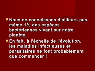  Nous ne connaissons d'ailleurs pasNous ne connaissons d'ailleurs pas
même 1% des espècesmême 1% des espèces
bactériennes vivant sur notrebactériennes vivant sur notre
planète.planète.
 En fait, à l'échelle de l'évolution,En fait, à l'échelle de l'évolution,
les maladies infectieuses etles maladies infectieuses et
parasitaires ne font probablementparasitaires ne font probablement
que commencer !que commencer !
 