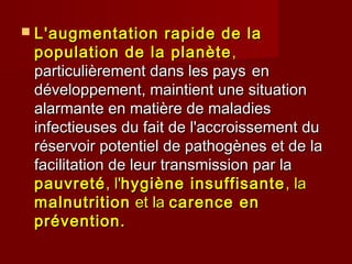  L'augmentation rapide de laL'augmentation rapide de la
population de la planètepopulation de la planète ,,
particulièrement dans les paysparticulièrement dans les pays enen
développement, maintient une situationdéveloppement, maintient une situation
alarmante en matière de maladiesalarmante en matière de maladies
infectieuses du fait de l'accroissement duinfectieuses du fait de l'accroissement du
réservoir potentiel de pathogènes et de laréservoir potentiel de pathogènes et de la
facilitation de leur transmission par lafacilitation de leur transmission par la
pauvretépauvreté, l', l'hygiène insuffisantehygiène insuffisante , la, la
malnutritionmalnutrition et laet la carence encarence en
prévention.prévention.
 