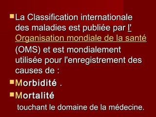  La Classification internationaleLa Classification internationale
des maladies est publiée pardes maladies est publiée par l'l'
Organisation mondiale de la santéOrganisation mondiale de la santé
(OMS) et est mondialement(OMS) et est mondialement
utilisée pour l'enregistrement desutilisée pour l'enregistrement des
causes de :causes de :
 MMorbiditéorbidité ..
 MMortalitéortalité
touchant le domaine de la médecine.touchant le domaine de la médecine.
 