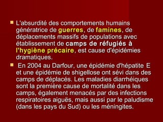  L'absurdité des comportements humainsL'absurdité des comportements humains
génératrice degénératrice de guerresguerres, de, de faminesfamines, de, de
déplacements massifs de populations avecdéplacements massifs de populations avec
établissement deétablissement de camps de réfugiés àcamps de réfugiés à
l'hygiènel'hygiène précaireprécaire, est cause d'épidémies, est cause d'épidémies
dramatiques.dramatiques.
 En 2004 au Darfour, une épidémie d'hépatiteEn 2004 au Darfour, une épidémie d'hépatite EE
et une épidémie de shigellose ont sévi dans deset une épidémie de shigellose ont sévi dans des
camps de déplacés. Les maladies diarrhéiquescamps de déplacés. Les maladies diarrhéiques
sont la première cause de mortalité dans lessont la première cause de mortalité dans les
camps, également menacés par des infectionscamps, également menacés par des infections
respiratoires aiguës, mais aussi par le paludismerespiratoires aiguës, mais aussi par le paludisme
(dans les pays du Sud) ou les méningites.(dans les pays du Sud) ou les méningites.
 