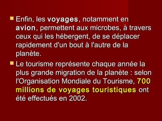  Enfin, lesEnfin, les voyagesvoyages, notamment en, notamment en
avionavion, permettent aux microbes, à travers, permettent aux microbes, à travers
ceux qui les hébergent, de se déplacerceux qui les hébergent, de se déplacer
rapidement d'un bout à l'autre de larapidement d'un bout à l'autre de la
planète.planète.
 Le tourisme représente chaque année laLe tourisme représente chaque année la
plus grande migration de la planète : selonplus grande migration de la planète : selon
l'Organisation Mondiale du Tourisme,l'Organisation Mondiale du Tourisme, 700700
millions de voyages touristiquesmillions de voyages touristiques ontont
été effectués en 2002.été effectués en 2002.
 