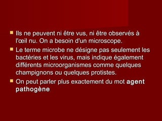  Ils ne peuvent ni être vus, ni être observés àIls ne peuvent ni être vus, ni être observés à
l'œil nu. On a besoin d'un microscope.l'œil nu. On a besoin d'un microscope.
 Le terme microbe ne désigne pas seulement lesLe terme microbe ne désigne pas seulement les
bactéries et les virus, mais indique égalementbactéries et les virus, mais indique également
différents microorganismes comme quelquesdifférents microorganismes comme quelques
champignons ou quelques protistes.champignons ou quelques protistes.
 On peut parler plus exactement du motOn peut parler plus exactement du mot agentagent
pathogènepathogène
 