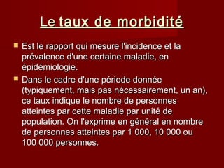 LeLe taux de morbiditétaux de morbidité
 Est le rapport qui mesure l'incidence et laEst le rapport qui mesure l'incidence et la
prévalence d'une certaine maladie, enprévalence d'une certaine maladie, en
épidémiologie.épidémiologie.
 Dans le cadre d'une période donnéeDans le cadre d'une période donnée
(typiquement, mais pas nécessairement, un an),(typiquement, mais pas nécessairement, un an),
ce taux indique le nombre de personnesce taux indique le nombre de personnes
atteintes par cette maladie par unité deatteintes par cette maladie par unité de
population. On l'exprime en général en nombrepopulation. On l'exprime en général en nombre
de personnes atteintes par 1 000, 10 000 oude personnes atteintes par 1 000, 10 000 ou
100 000 personnes.100 000 personnes.
 