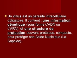  UnUn virusvirus est un parasite intracellulaireest un parasite intracellulaire
obligatoire. Il contient :obligatoire. Il contient : une informationune information
génétiquegénétique (sous forme d'ADN ou(sous forme d'ADN ou
d'ARN), etd'ARN), et une structure deune structure de
protectionprotection souventsouvent protéique, compacte,protéique, compacte,
pour protéger son Acide Nucléique (Lapour protéger son Acide Nucléique (La
Capside).Capside).
 