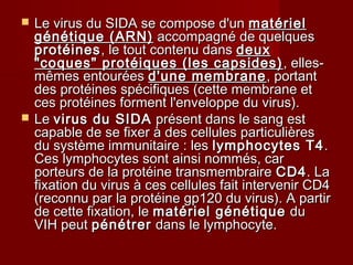  Le virus du SIDA se compose d'unLe virus du SIDA se compose d'un matérielmatériel
génétique (ARN)génétique (ARN) accompagné de quelquesaccompagné de quelques
protéinesprotéines, le tout contenu dans, le tout contenu dans deuxdeux
"coques" protéiques (les capsides)"coques" protéiques (les capsides) , elles-, elles-
mêmes entouréesmêmes entourées d'une membraned'une membrane , portant, portant
des protéines spécifiques (cette membrane etdes protéines spécifiques (cette membrane et
ces protéines forment l'enveloppe du virus).ces protéines forment l'enveloppe du virus).
 LeLe virus du SIDAvirus du SIDA présent dans le sang estprésent dans le sang est
capable de se fixer à des cellules particulièrescapable de se fixer à des cellules particulières
du système immunitaire : lesdu système immunitaire : les lymphocytes T4lymphocytes T4 ..
Ces lymphocytes sont ainsi nommés, carCes lymphocytes sont ainsi nommés, car
porteurs de la protéine transmembraireporteurs de la protéine transmembraire CD4CD4. La. La
fixation du virus à ces cellules fait intervenir CD4fixation du virus à ces cellules fait intervenir CD4
(reconnu par la protéine gp120 du virus). A partir(reconnu par la protéine gp120 du virus). A partir
de cette fixation, lede cette fixation, le matériel génétiquematériel génétique dudu
VIH peutVIH peut pénétrerpénétrer dans le lymphocyte.dans le lymphocyte.
 