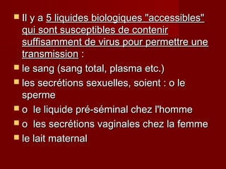  Il y aIl y a 5 liquides biologiques "accessibles"5 liquides biologiques "accessibles"
qui sont susceptibles de contenirqui sont susceptibles de contenir
suffisamment de virus pour permettre unesuffisamment de virus pour permettre une
transmissiontransmission ::
 le sang (sang total, plasma etc.)le sang (sang total, plasma etc.)
 les secrétions sexuelles, soient : o leles secrétions sexuelles, soient : o le
spermesperme
 o le liquide pré-séminal chez l'hommeo le liquide pré-séminal chez l'homme
 o les secrétions vaginales chez la femmeo les secrétions vaginales chez la femme
 le lait maternalle lait maternal
 