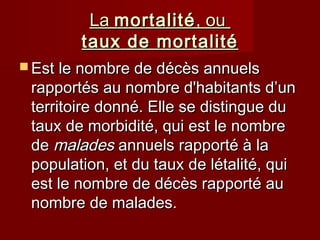 LaLa mortalitémortalité, ou, ou
taux de mortalitétaux de mortalité
 Est le nombre de décès annuelsEst le nombre de décès annuels
rapportés au nombre d'habitants d’unrapportés au nombre d'habitants d’un
territoire donné. Elle se distingue duterritoire donné. Elle se distingue du
taux de morbidité, qui est le nombretaux de morbidité, qui est le nombre
dede maladesmalades annuels rapporté à laannuels rapporté à la
population, et du taux de létalité, quipopulation, et du taux de létalité, qui
est le nombre de décès rapporté auest le nombre de décès rapporté au
nombre de malades.nombre de malades.
 