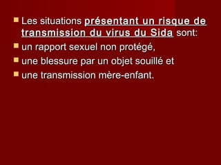  Les situationsLes situations présentant un risque deprésentant un risque de
transmission du virus du Sidatransmission du virus du Sida sont:sont:
 un rapport sexuel non protégé,un rapport sexuel non protégé,
 une blessure par un objet souillé etune blessure par un objet souillé et
 une transmission mère-enfant.une transmission mère-enfant.
 