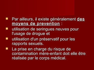  Par ailleurs, il existe généralementPar ailleurs, il existe généralement desdes
moyens de preventionmoyens de prevention ::
 utilisation de seringues neuves pourutilisation de seringues neuves pour
l'usage de drogue etl'usage de drogue et
 utilisation d'un préservatif pour lesutilisation d'un préservatif pour les
rapports sexuels.rapports sexuels.
 La prise en charge du risque deLa prise en charge du risque de
contamination mère-enfant doit elle êtrecontamination mère-enfant doit elle être
réalisée par le corps médical.réalisée par le corps médical.
 
